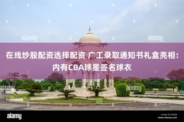 在线炒股配资选择配资 广工录取通知书礼盒亮相：内有CBA球星签名球衣