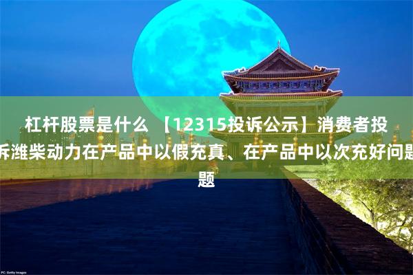 杠杆股票是什么 【12315投诉公示】消费者投诉潍柴动力在产品中以假充真、在产品中以次充好问题