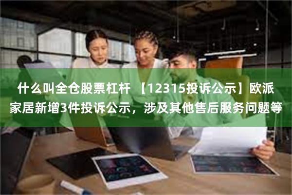 什么叫全仓股票杠杆 【12315投诉公示】欧派家居新增3件投诉公示，涉及其他售后服务问题等