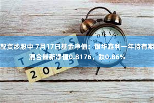 配资炒股中 7月17日基金净值：银华鑫利一年持有期混合最新净值0.8176，跌0.86%