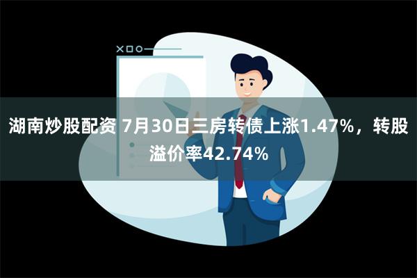 湖南炒股配资 7月30日三房转债上涨1.47%，转股溢价率42.74%