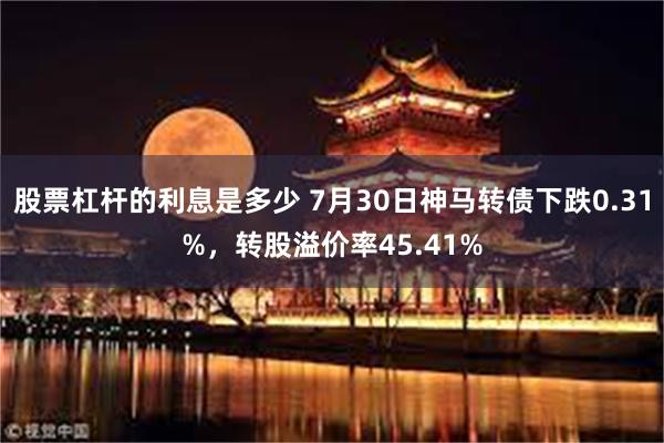 股票杠杆的利息是多少 7月30日神马转债下跌0.31%，转股溢价率45.41%