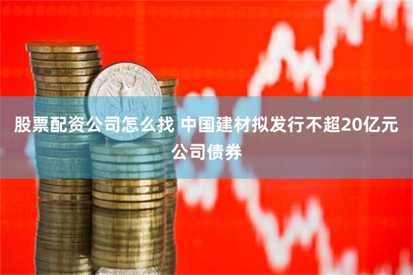 股票配资公司怎么找 中国建材拟发行不超20亿元公司债券