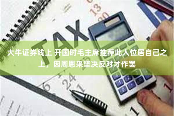 大牛证券线上 开国时毛主席推荐此人位居自己之上，因周恩来坚决反对才作罢