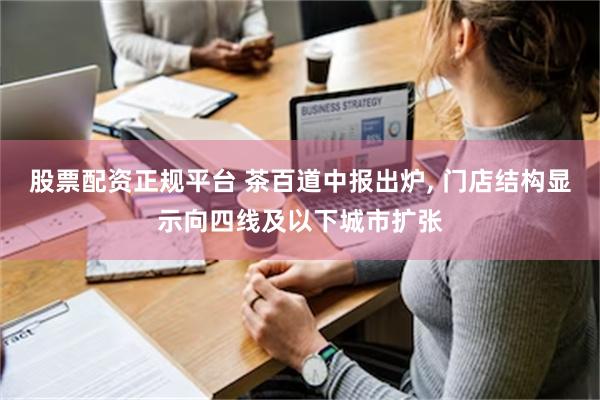 股票配资正规平台 茶百道中报出炉, 门店结构显示向四线及以下城市扩张