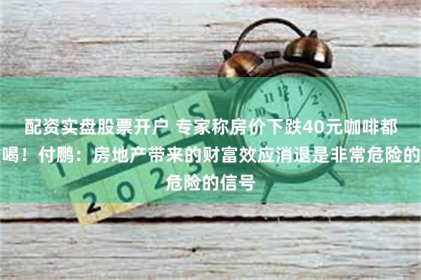 配资实盘股票开户 专家称房价下跌40元咖啡都不敢喝！付鹏：房地产带来的财富效应消退是非常危险的信号