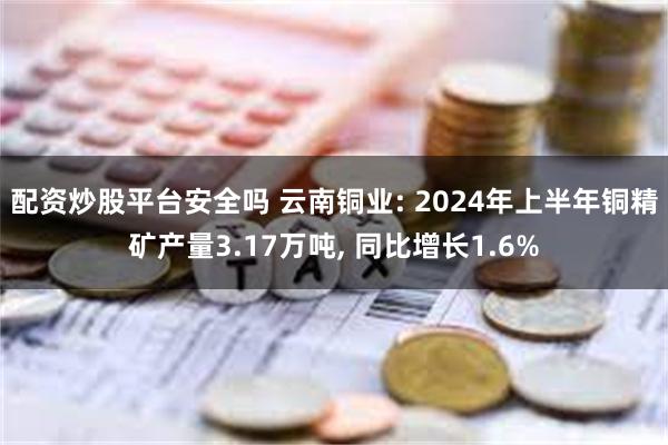 配资炒股平台安全吗 云南铜业: 2024年上半年铜精矿产量3.17万吨, 同比增长1.6%