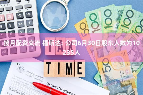 按月配资交流 福斯达: 公司6月30日股东人数为10235人