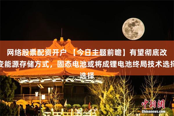 网络股票配资开户 【今日主题前瞻】有望彻底改变能源存储方式，固态电池或将成锂电池终局技术选择