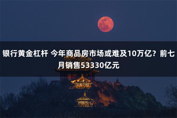 银行黄金杠杆 今年商品房市场或难及10万亿？前七月销售53330亿元