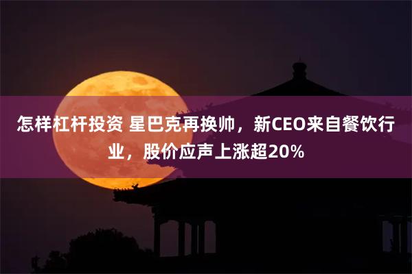 怎样杠杆投资 星巴克再换帅，新CEO来自餐饮行业，股价应声上涨超20%