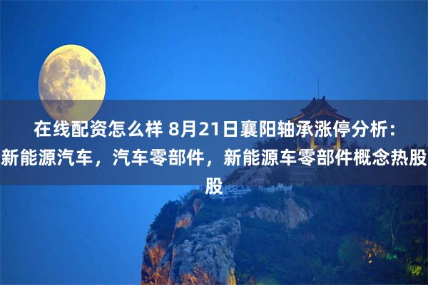 在线配资怎么样 8月21日襄阳轴承涨停分析：新能源汽车，汽车零部件，新能源车零部件概念热股