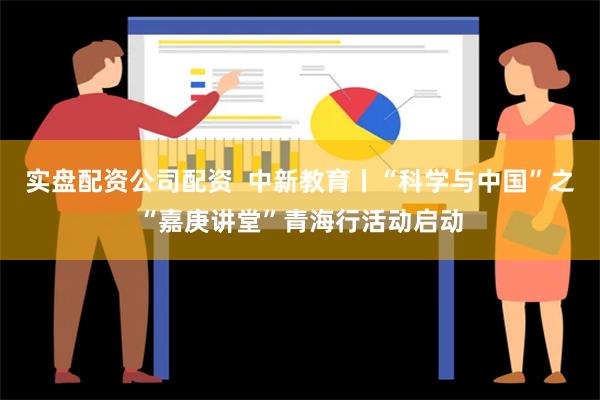 实盘配资公司配资  中新教育丨“科学与中国”之“嘉庚讲堂