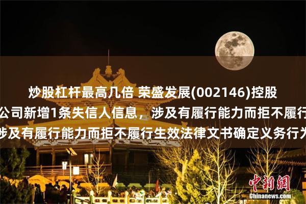 炒股杠杆最高几倍 荣盛发展(002146)控股的河北荣盛建筑材料有限公司新增1条失信人信息，涉及有履行能力而拒不履行生效法律文书确定义务行为