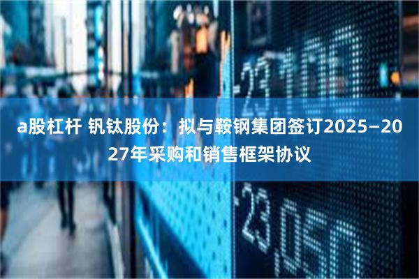 a股杠杆 钒钛股份：拟与鞍钢集团签订2025—2027年采购和销售框架协议