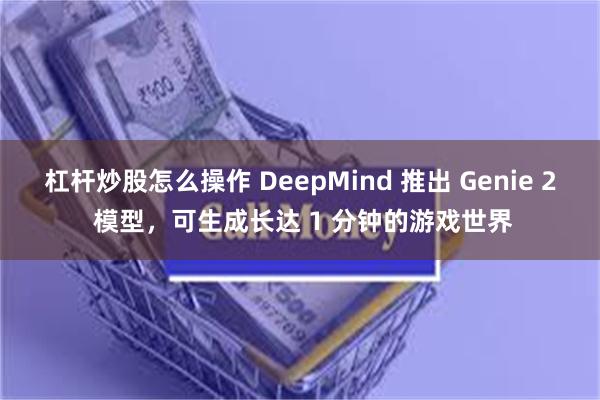 杠杆炒股怎么操作 DeepMind 推出 Genie 2 模型，可生成长达 1 分钟的游戏世界