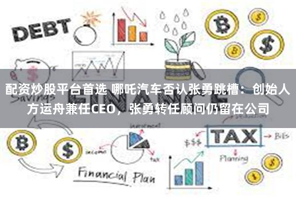 配资炒股平台首选 哪吒汽车否认张勇跳槽：创始人方运舟兼任CEO，张勇转任顾问仍留在公司