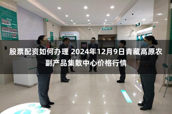 股票配资如何办理 2024年12月9日青藏高原农副产品集散中心价格行情