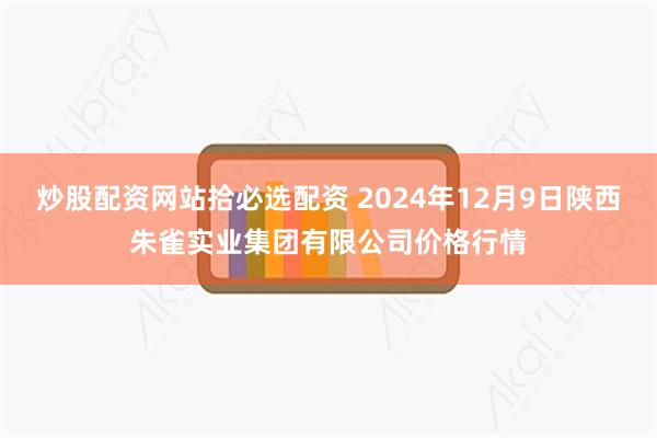 炒股配资网站拾必选配资 2024年12月9日陕西朱雀实业集团有限公司价格行情