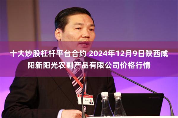 十大炒股杠杆平台合约 2024年12月9日陕西咸阳新阳光农副产品有限公司价格行情