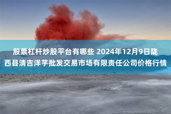 股票杠杆炒股平台有哪些 2024年12月9日陇西县清吉洋芋批发交易市场有限责任公司价格行情