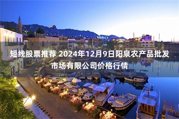 短线股票推荐 2024年12月9日阳泉农产品批发市场有限公司价格行情