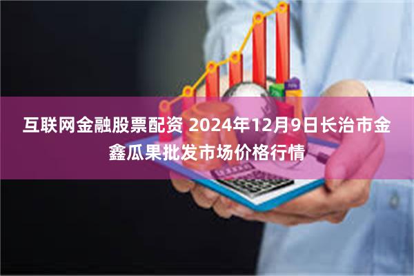 互联网金融股票配资 2024年12月9日长治市金鑫瓜果批发市场价格行情