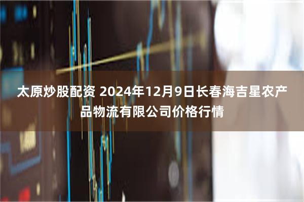 太原炒股配资 2024年12月9日长春海吉星农产品物流有限公司价格行情