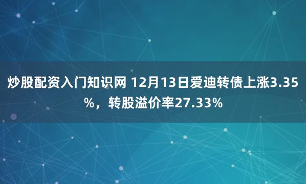 炒股配资入门知识网 12月13日爱迪转债上涨3.35%，转股溢价率27.33%