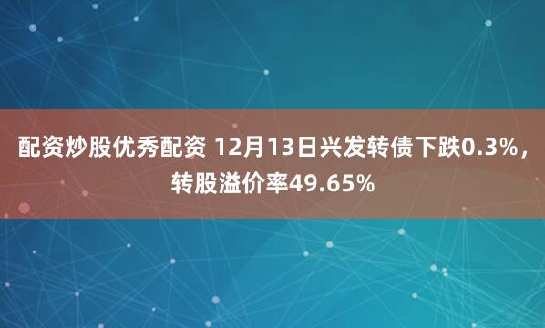 配资炒股优秀配资 12月13日兴发转债下跌0.3%，转股溢价率49.65%