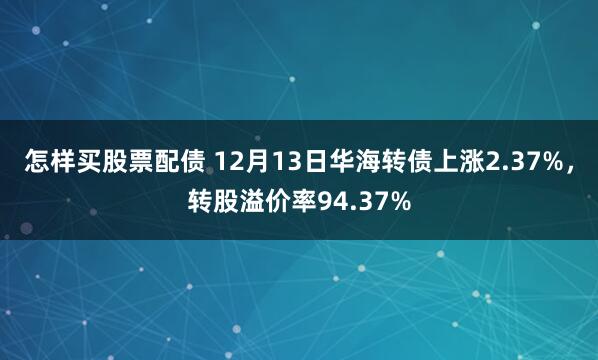 怎样买股票配债 12月13日华海转债上涨2.37%，转股溢价率94.37%