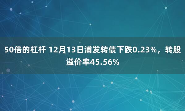 50倍的杠杆 12月13日浦发转债下跌0.23%，转股溢价率45.56%