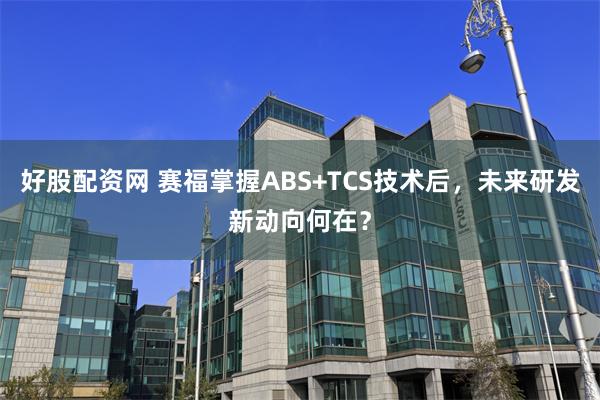 好股配资网 赛福掌握ABS+TCS技术后，未来研发新动向何在？