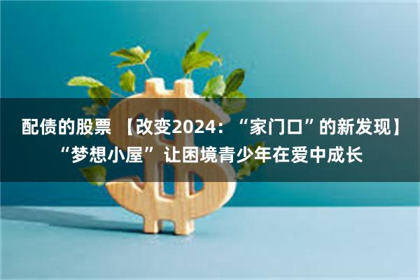 配债的股票 【改变2024：“家门口”的新发现】“梦想小屋” 让困境青少年在爱中成长