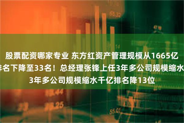 股票配资哪家专业 东方红资产管理规模从1665亿降至1399亿，排名下降至33名！总经理张锋上任3年多公司规模缩水千亿排名降13位