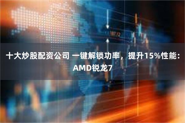 十大炒股配资公司 一键解锁功率，提升15%性能：AMD锐龙7