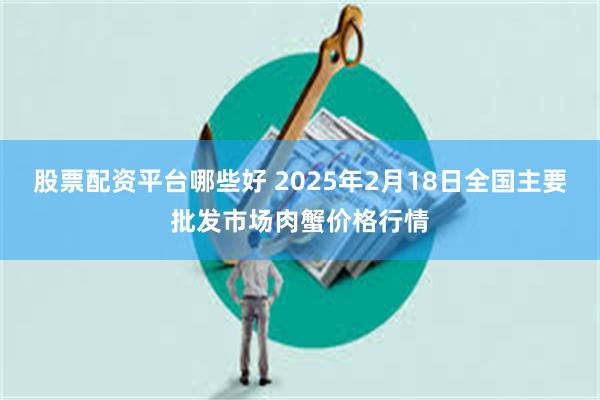 股票配资平台哪些好 2025年2月18日全国主要批发市场肉蟹价格行情