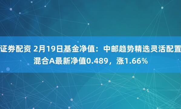 证劵配资 2月19日基金净值：中邮趋势精选灵活配置混合A最新净值0.489，涨1.66%