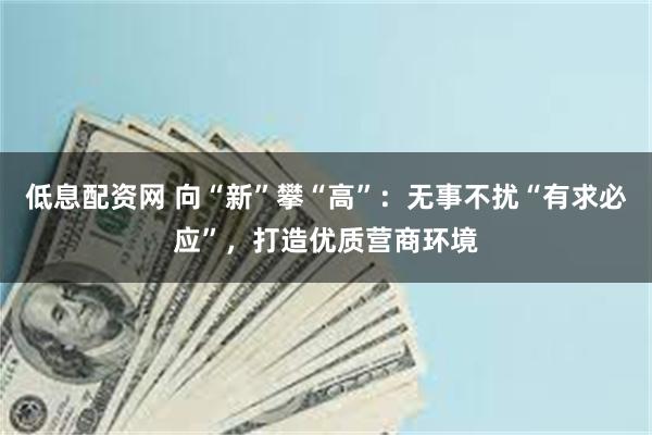 低息配资网 向“新”攀“高”：无事不扰“有求必应”，打造优质营商环境