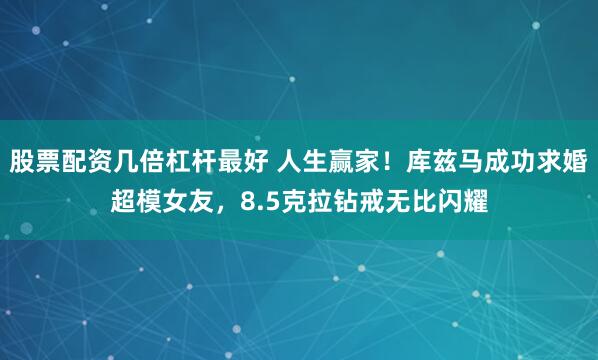 股票配资几倍杠杆最好 人生赢家！库兹马成功求婚超模女友，8.5克拉钻戒无比闪耀