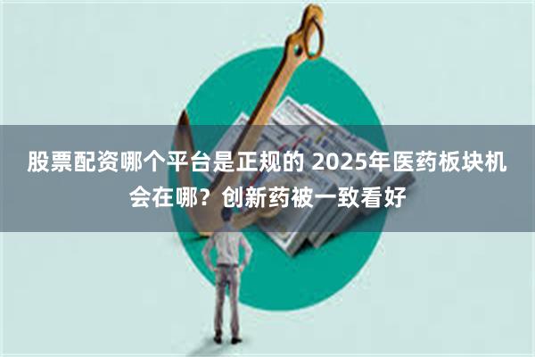 股票配资哪个平台是正规的 2025年医药板块机会在哪？创新药被一致看好