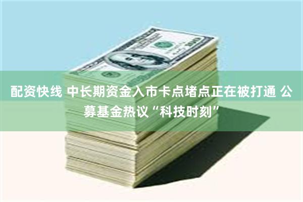 配资快线 中长期资金入市卡点堵点正在被打通 公募基金热议“科技时刻”