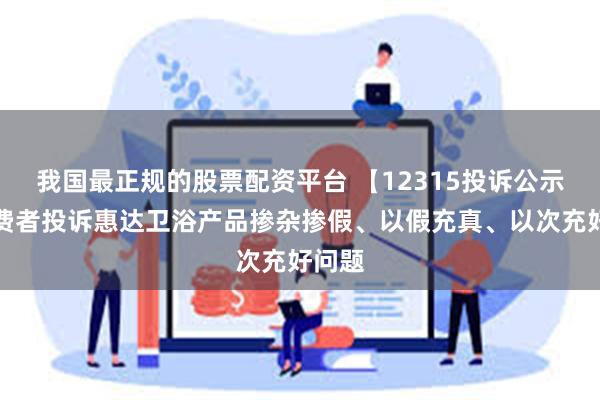 我国最正规的股票配资平台 【12315投诉公示】消费者投诉惠达卫浴产品掺杂掺假、以假充真、以次充好问题