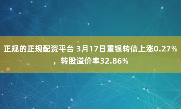 正规的正规配资平台 3月17日重银转债上涨0.27%，转股溢价率32.86%