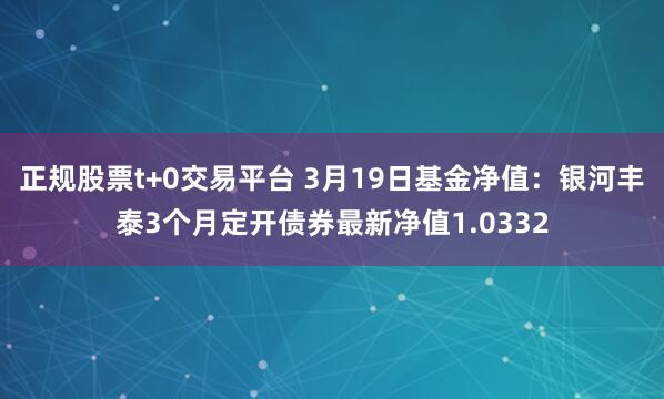 正规股票t+0交易平台 3月19日基金净值：银河丰泰3个月定开债券最新净值1.0332